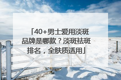 40+男士爱用淡斑品牌是哪款？淡斑祛斑排名，全肤质适用